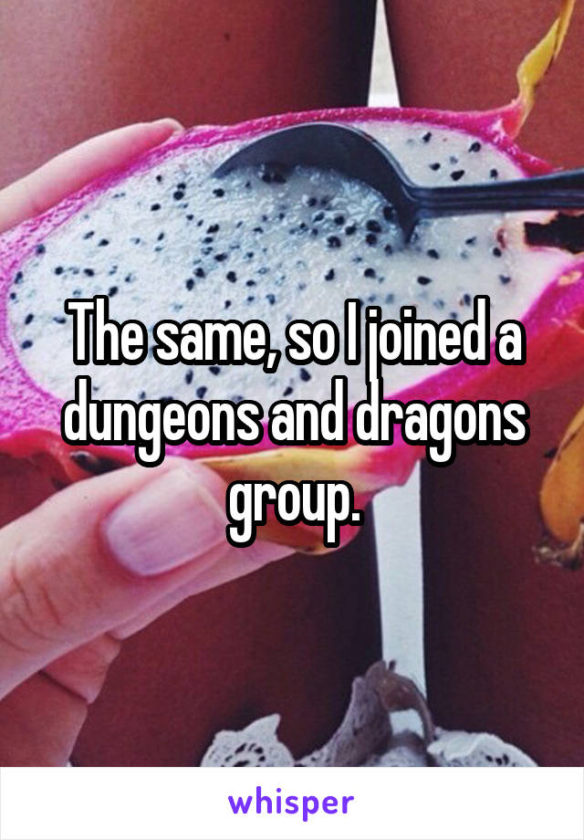 The same, so I joined a dungeons and dragons group.