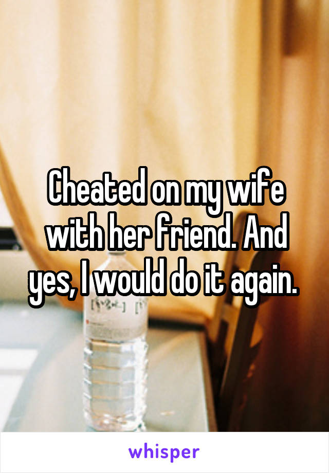 Cheated on my wife with her friend. And yes, I would do it again. 