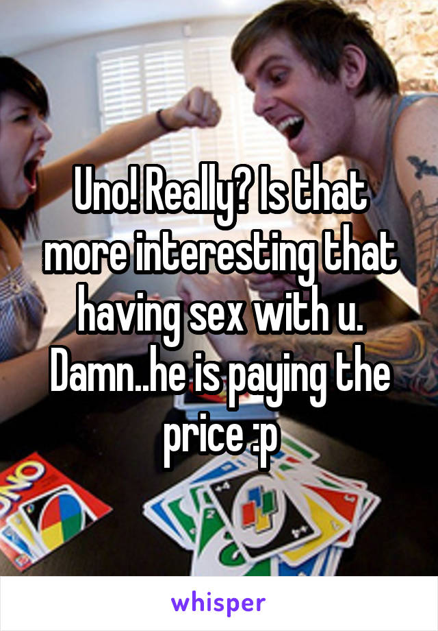 Uno! Really? Is that more interesting that having sex with u. Damn..he is paying the price :p