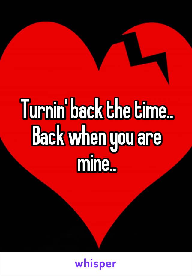 Turnin' back the time..
Back when you are mine..