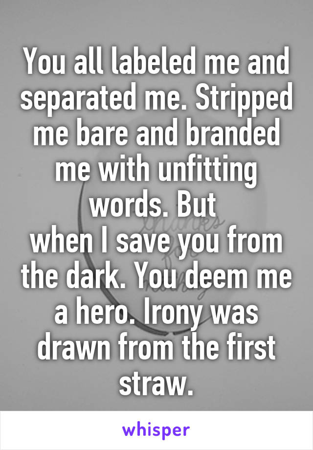 You all labeled me and separated me. Stripped me bare and branded me with unfitting words. But 
when I save you from the dark. You deem me a hero. Irony was drawn from the first straw.