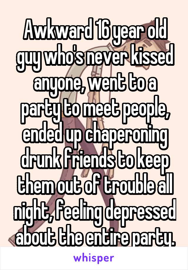 Awkward 16 year old guy who's never kissed anyone, went to a party to meet people, ended up chaperoning drunk friends to keep them out of trouble all night, feeling depressed about the entire party.