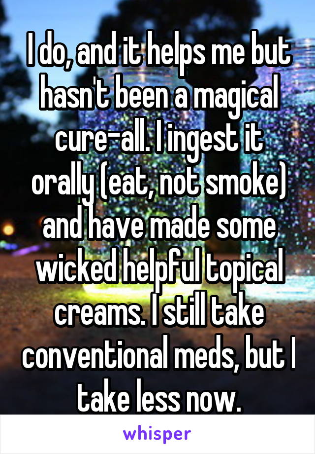 I do, and it helps me but hasn't been a magical cure-all. I ingest it orally (eat, not smoke) and have made some wicked helpful topical creams. I still take conventional meds, but I take less now.