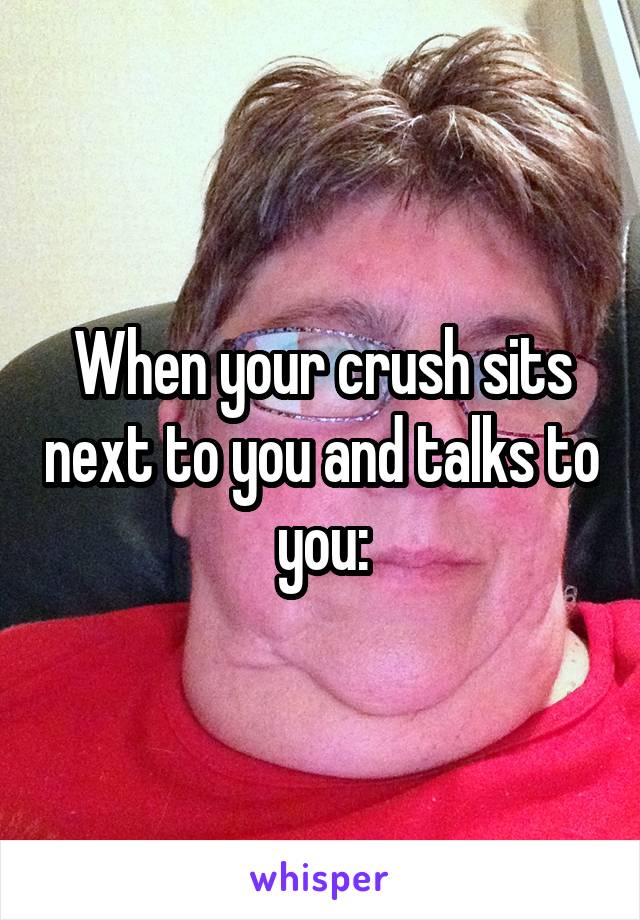 When your crush sits next to you and talks to you: