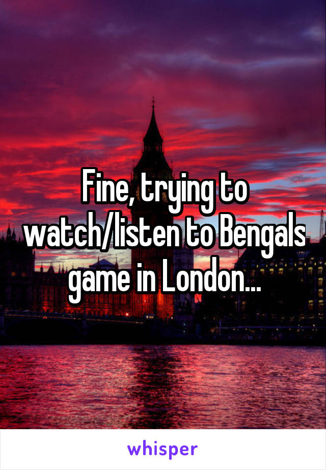 Fine, trying to watch/listen to Bengals game in London...