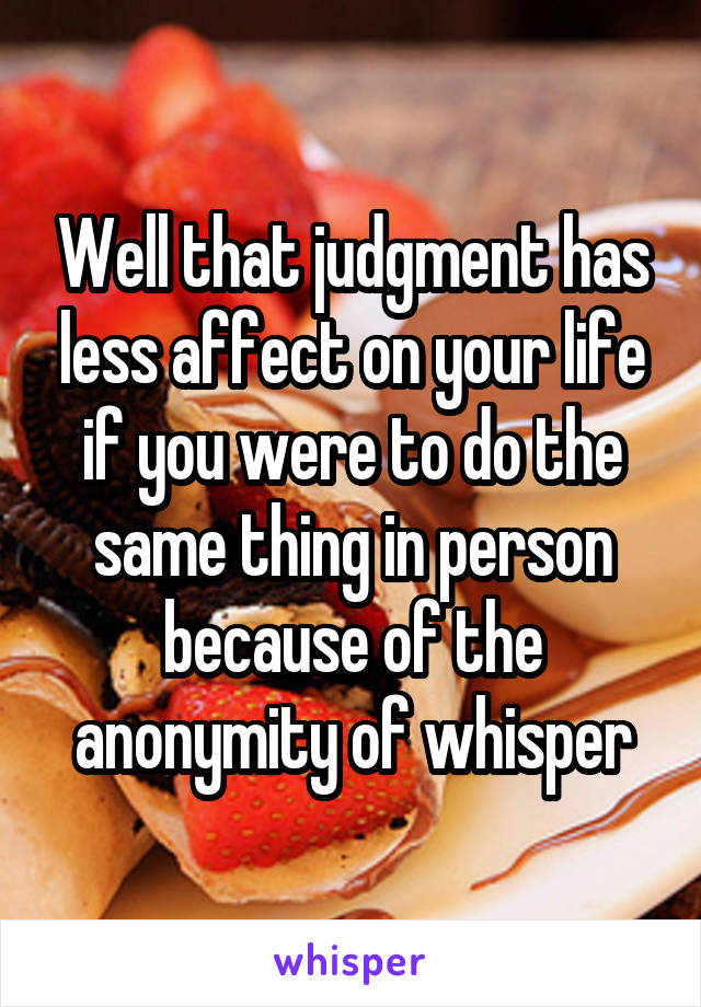 Well that judgment has less affect on your life if you were to do the same thing in person because of the anonymity of whisper