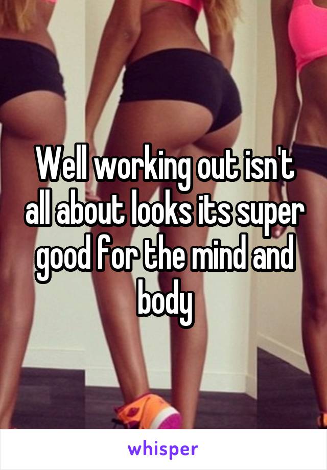 Well working out isn't all about looks its super good for the mind and body