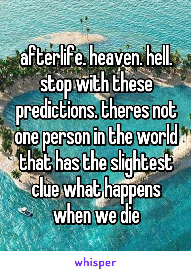 afterlife. heaven. hell. stop with these predictions. theres not one person in the world that has the slightest clue what happens when we die