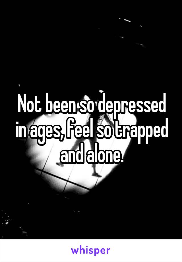 Not been so depressed in ages, feel so trapped and alone.