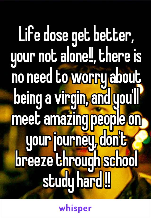 Life dose get better, your not alone!!, there is no need to worry about being a virgin, and you'll meet amazing people on your journey, don't breeze through school study hard !!