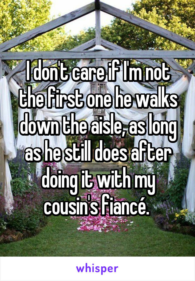 I don't care if I'm not the first one he walks down the aisle, as long as he still does after doing it with my cousin's fiancé. 