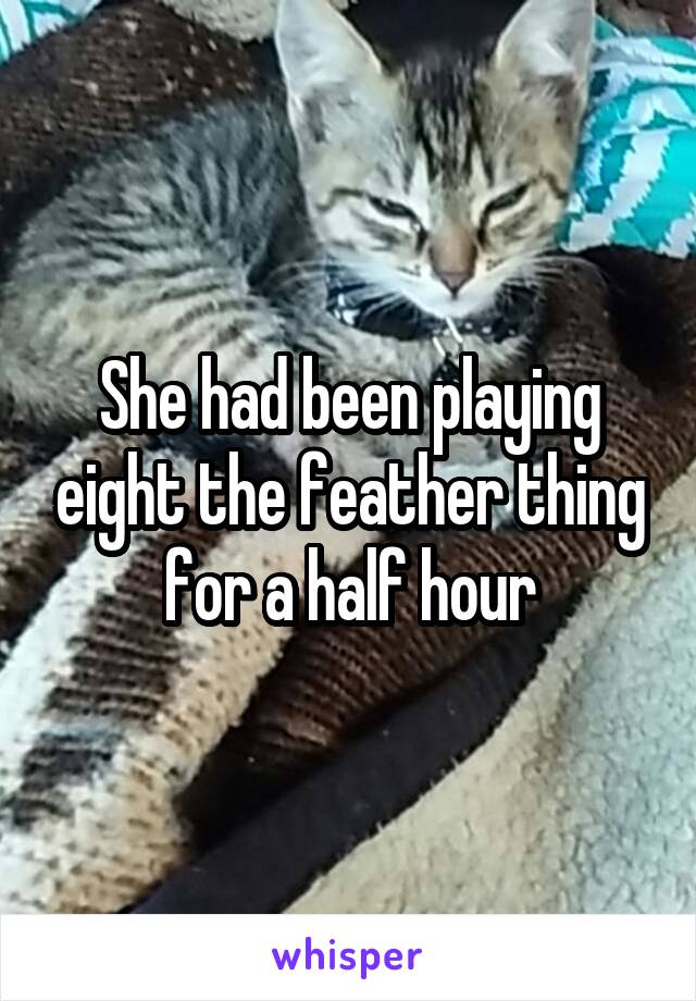 She had been playing eight the feather thing for a half hour
