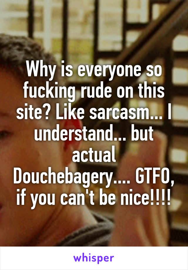 Why is everyone so fucking rude on this site? Like sarcasm... I understand... but actual Douchebagery.... GTFO, if you can't be nice!!!!