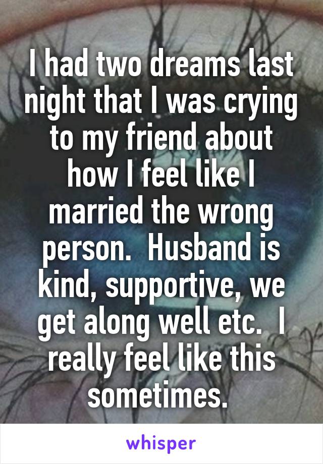 I had two dreams last night that I was crying to my friend about how I feel like I married the wrong person.  Husband is kind, supportive, we get along well etc.  I really feel like this sometimes. 