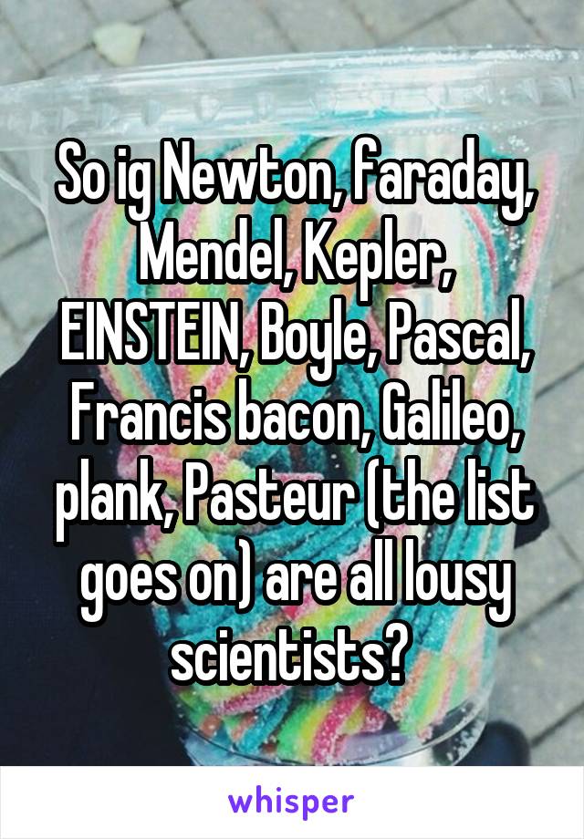 So ig Newton, faraday, Mendel, Kepler, EINSTEIN, Boyle, Pascal, Francis bacon, Galileo, plank, Pasteur (the list goes on) are all lousy scientists? 