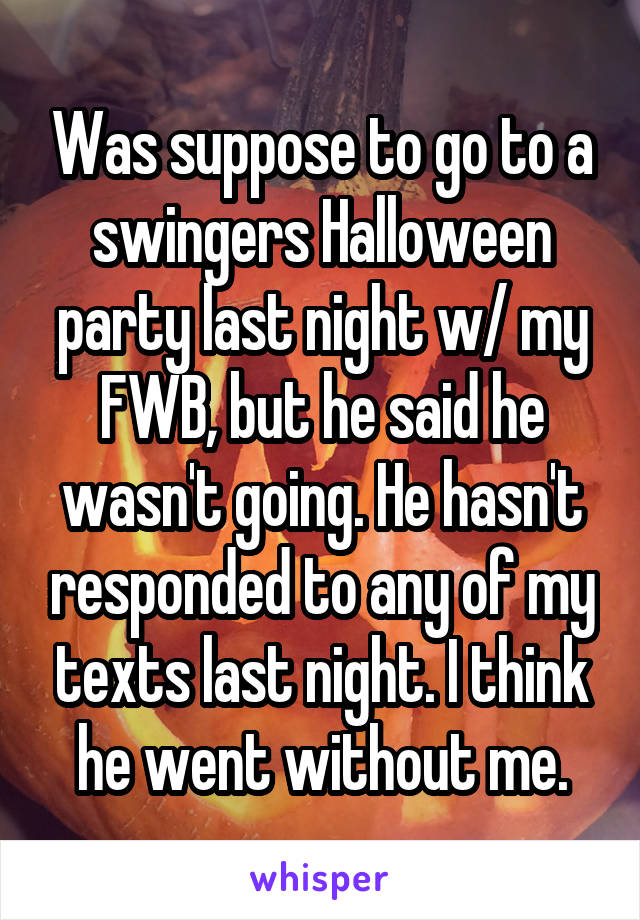 Was suppose to go to a swingers Halloween party last night w/ my FWB, but he said he wasn't going. He hasn't responded to any of my texts last night. I think he went without me.