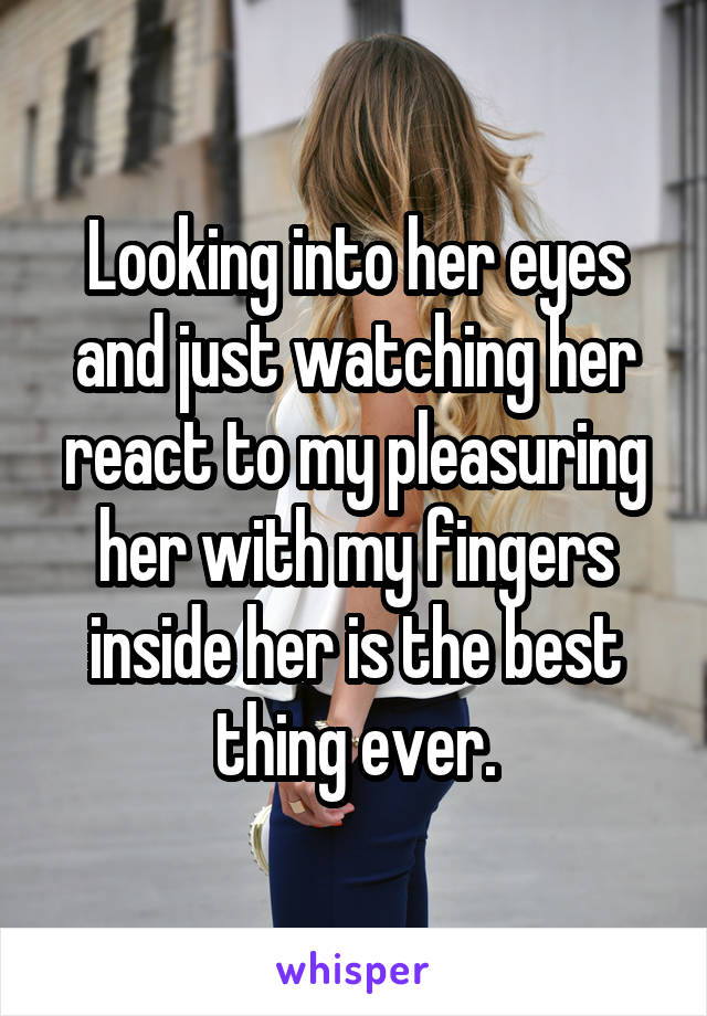 Looking into her eyes and just watching her react to my pleasuring her with my fingers inside her is the best thing ever.