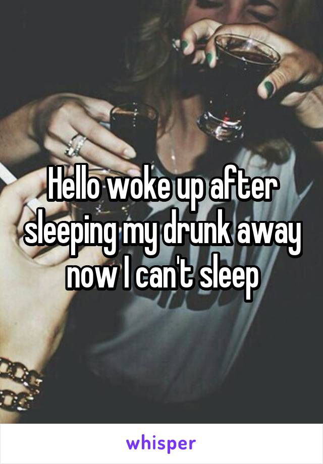 Hello woke up after sleeping my drunk away now I can't sleep
