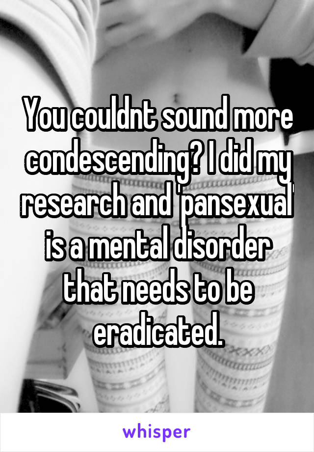 You couldnt sound more condescending? I did my research and 'pansexual' is a mental disorder that needs to be eradicated.