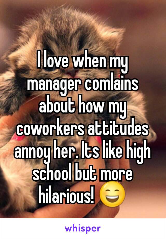 I love when my manager comlains about how my coworkers attitudes annoy her. Its like high school but more hilarious! 😄