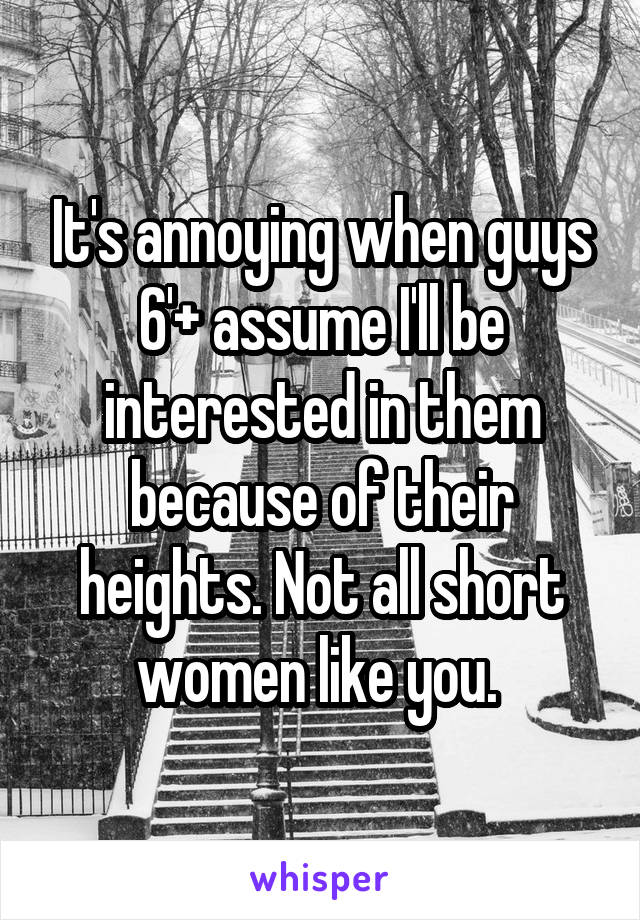 It's annoying when guys 6'+ assume I'll be interested in them because of their heights. Not all short women like you. 