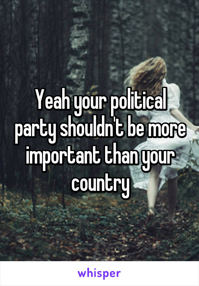 Yeah your political party shouldn't be more important than your country