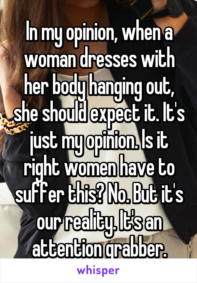 In my opinion, when a woman dresses with her body hanging out, she should expect it. It's just my opinion. Is it right women have to suffer this? No. But it's our reality. It's an attention grabber.