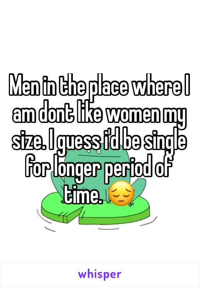Men in the place where I am dont like women my size. I guess i'd be single for longer period of time. 😔
