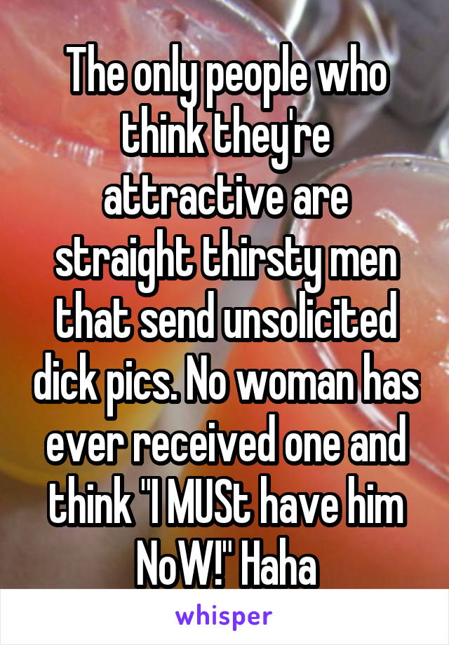 The only people who think they're attractive are straight thirsty men that send unsolicited dick pics. No woman has ever received one and think "I MUSt have him NoW!" Haha
