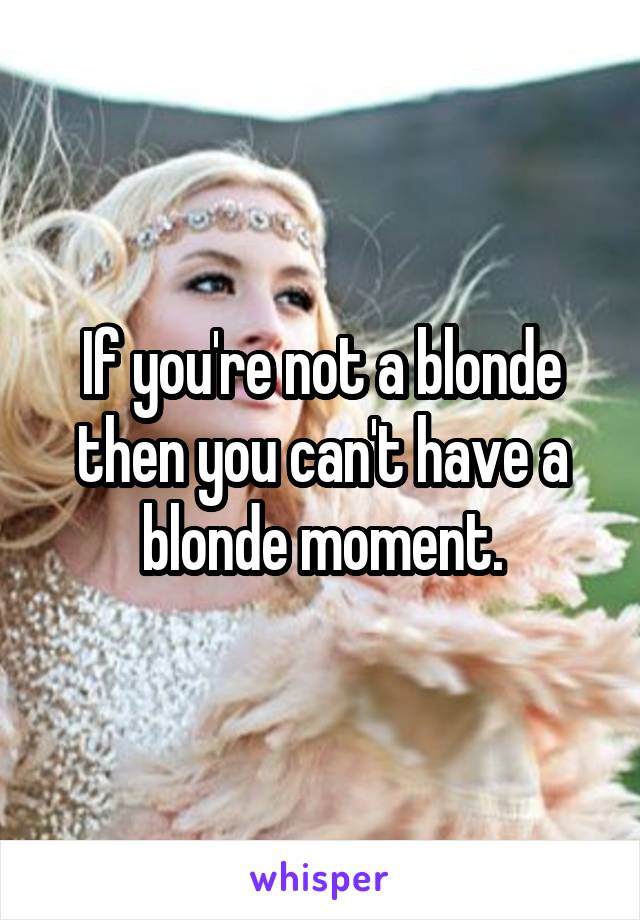 If you're not a blonde then you can't have a blonde moment.