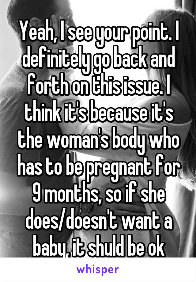 Yeah, I see your point. I definitely go back and forth on this issue. I think it's because it's the woman's body who has to be pregnant for 9 months, so if she does/doesn't want a baby, it shuld be ok