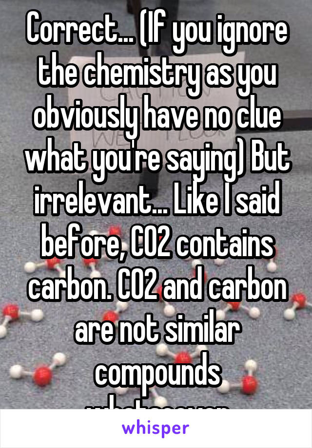 Correct... (If you ignore the chemistry as you obviously have no clue what you're saying) But irrelevant... Like I said before, CO2 contains carbon. CO2 and carbon are not similar compounds whatsoever