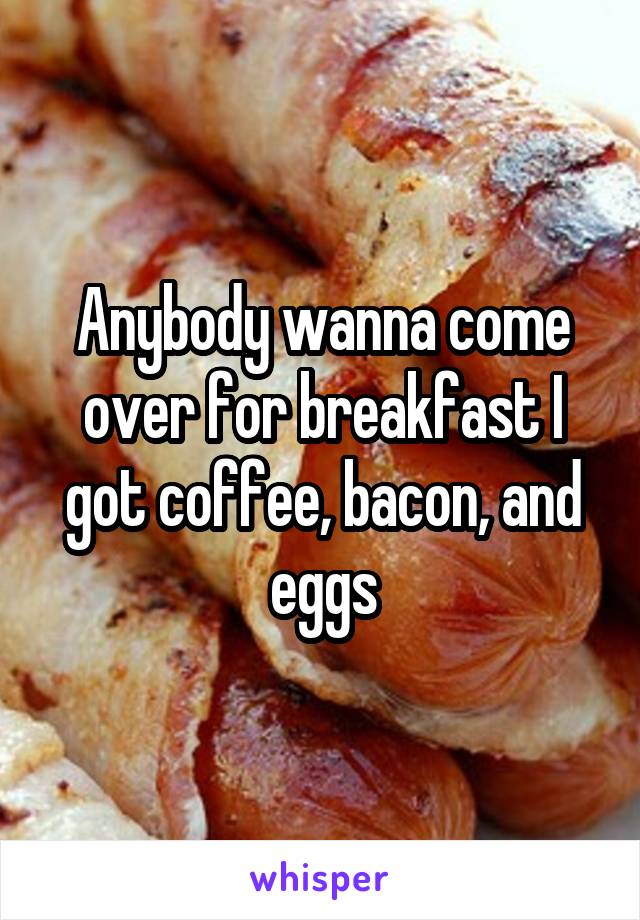 Anybody wanna come over for breakfast I got coffee, bacon, and eggs