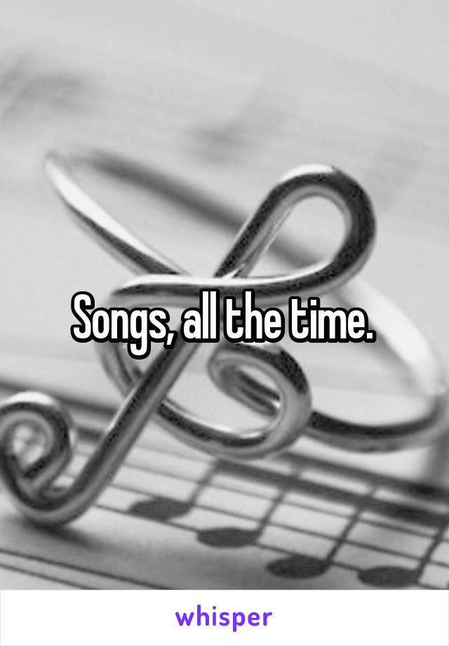 Songs, all the time. 