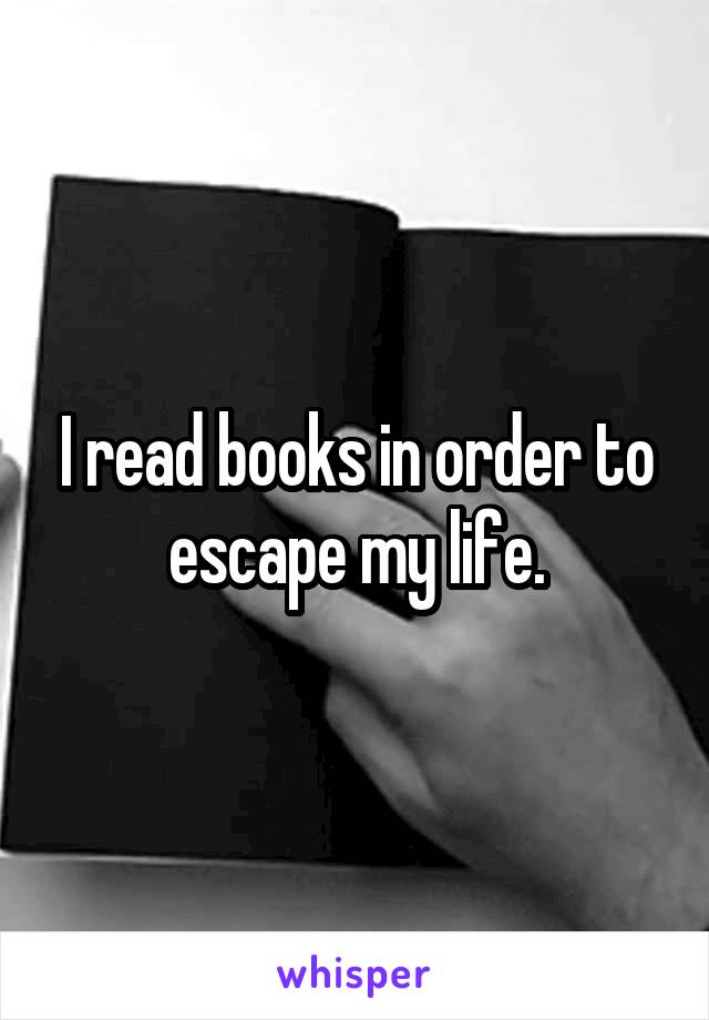 I read books in order to escape my life.