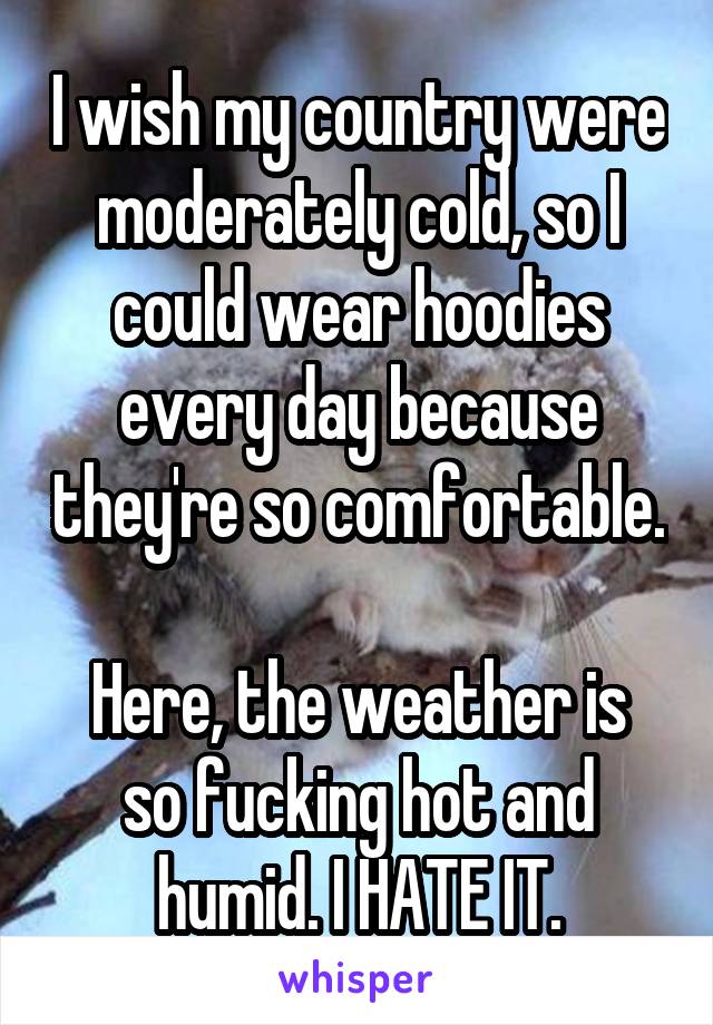 I wish my country were moderately cold, so I could wear hoodies every day because they're so comfortable.

Here, the weather is so fucking hot and humid. I HATE IT.