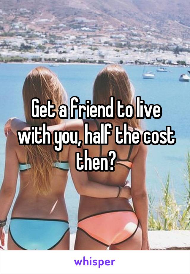 Get a friend to live with you, half the cost then?