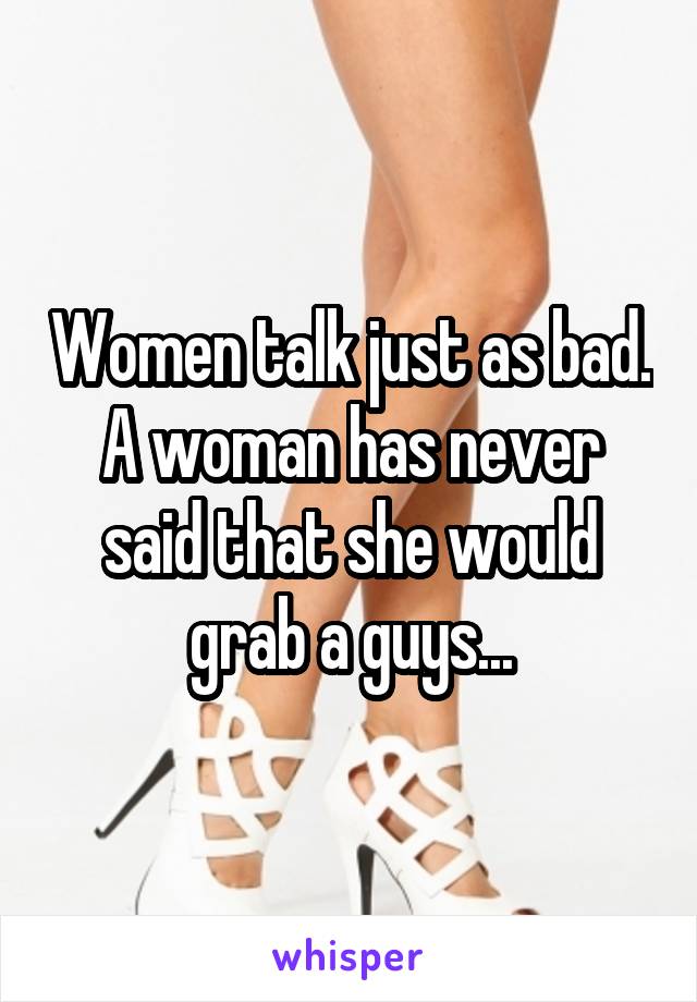 Women talk just as bad. A woman has never said that she would grab a guys...