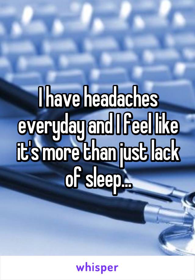 I have headaches everyday and I feel like it's more than just lack of sleep...