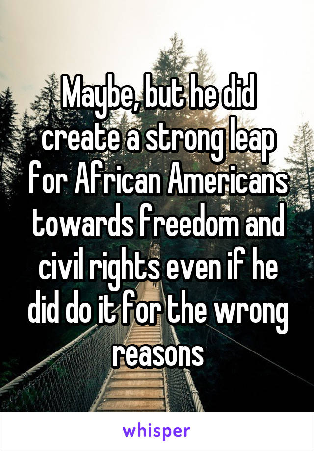 Maybe, but he did create a strong leap for African Americans towards freedom and civil rights even if he did do it for the wrong reasons