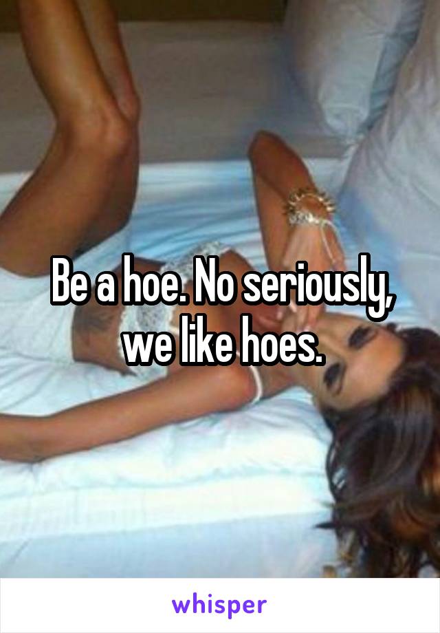 Be a hoe. No seriously, we like hoes.