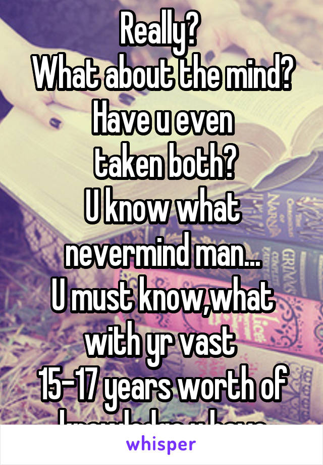 Really? 
What about the mind?
Have u even
 taken both?
U know what nevermind man...
U must know,what with yr vast 
15-17 years worth of knowledge u have