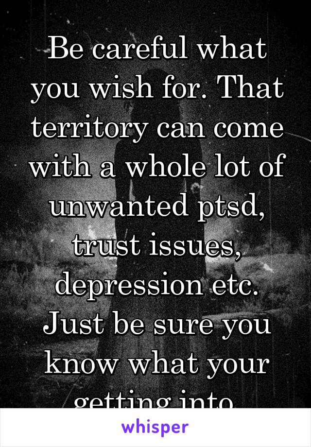 Be careful what you wish for. That territory can come with a whole lot of unwanted ptsd, trust issues, depression etc. Just be sure you know what your getting into.
