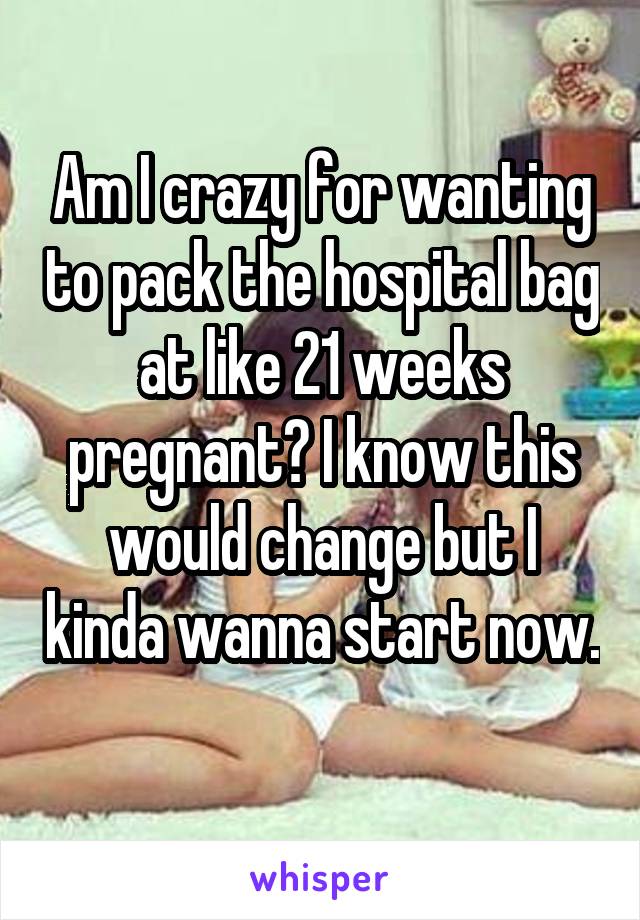 Am I crazy for wanting to pack the hospital bag at like 21 weeks pregnant? I know this would change but I kinda wanna start now. 