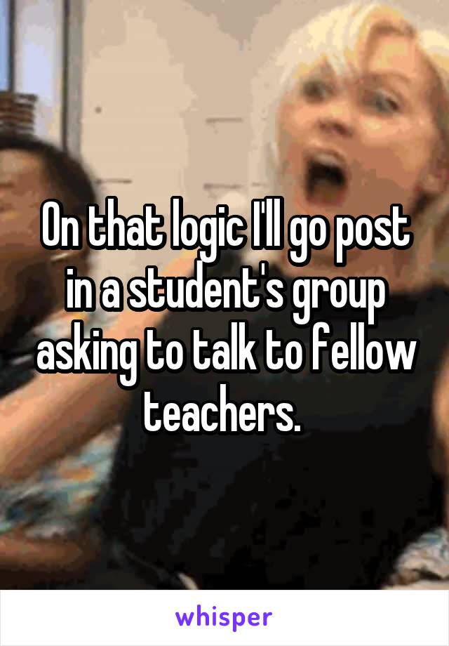 On that logic I'll go post in a student's group asking to talk to fellow teachers. 