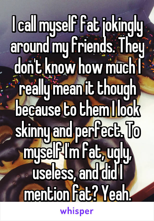 I call myself fat jokingly around my friends. They don't know how much I really mean it though because to them I look skinny and perfect. To myself I'm fat, ugly, useless, and did I mention fat? Yeah.
