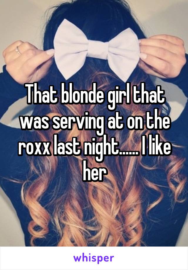 That blonde girl that was serving at on the roxx last night...... I like her