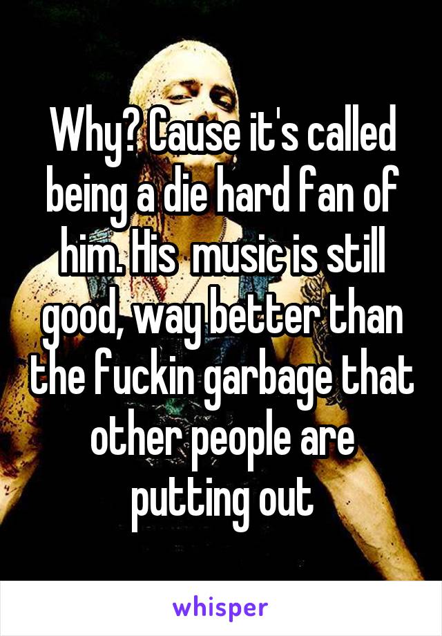 Why? Cause it's called being a die hard fan of him. His  music is still good, way better than the fuckin garbage that other people are putting out