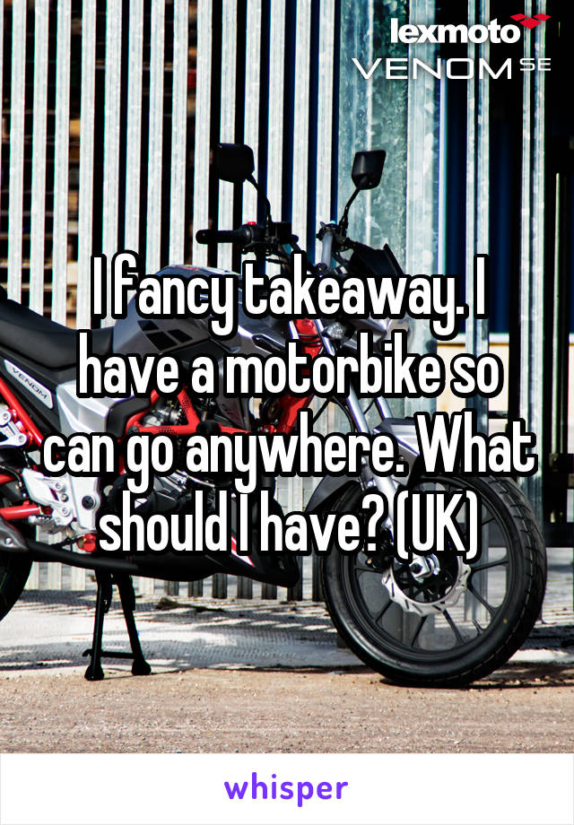 I fancy takeaway. I have a motorbike so can go anywhere. What should I have? (UK)