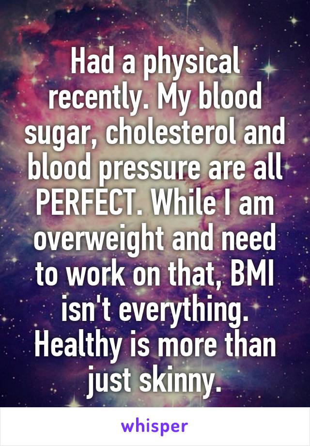 Had a physical recently. My blood sugar, cholesterol and blood pressure are all PERFECT. While I am overweight and need to work on that, BMI isn't everything. Healthy is more than just skinny.